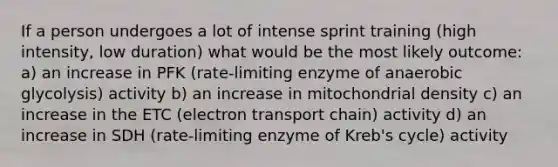 If a person undergoes a lot of intense sprint training (high intensity, low duration) what would be the most likely outcome: a) an increase in PFK (rate-limiting enzyme of anaerobic glycolysis) activity b) an increase in mitochondrial density c) an increase in the ETC (electron transport chain) activity d) an increase in SDH (rate-limiting enzyme of Kreb's cycle) activity