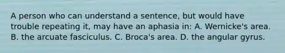 A person who can understand a sentence, but would have trouble repeating it, may have an aphasia in: A. Wernicke's area. B. the arcuate fasciculus. C. Broca's area. D. the angular gyrus.