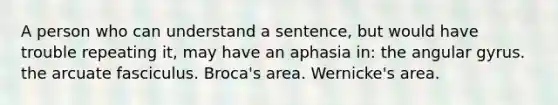 A person who can understand a sentence, but would have trouble repeating it, may have an aphasia in: the angular gyrus. the arcuate fasciculus. Broca's area. Wernicke's area.