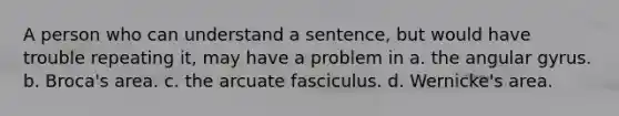 A person who can understand a sentence, but would have trouble repeating it, may have a problem in a. the angular gyrus. b. Broca's area. c. the arcuate fasciculus. d. Wernicke's area.