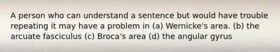 A person who can understand a sentence but would have trouble repeating it may have a problem in (a) Wernicke's area. (b) the arcuate fasciculus (c) Broca's area (d) the angular gyrus