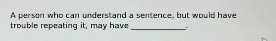 A person who can understand a sentence, but would have trouble repeating it, may have ______________.