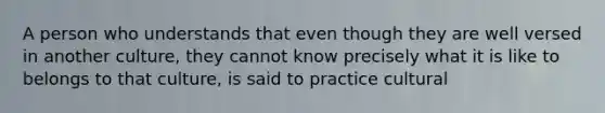 A person who understands that even though they are well versed in another culture, they cannot know precisely what it is like to belongs to that culture, is said to practice cultural