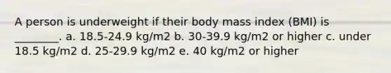 A person is underweight if their body mass index (BMI) is ________. a. 18.5-24.9 kg/m2 b. 30-39.9 kg/m2 or higher c. under 18.5 kg/m2 d. 25-29.9 kg/m2 e. 40 kg/m2 or higher