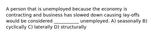 A person that is unemployed because the economy is contracting and business has slowed down causing lay-offs would be considered ___________ unemployed. A) seasonally B) cyclically C) laterally D) structurally