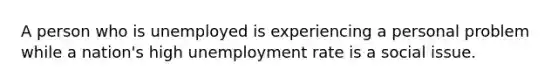 A person who is unemployed is experiencing a personal problem while a nation's high unemployment rate is a social issue.