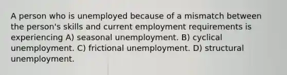 A person who is unemployed because of a mismatch between the person's skills and current employment requirements is experiencing A) seasonal unemployment. B) cyclical unemployment. C) frictional unemployment. D) structural unemployment.