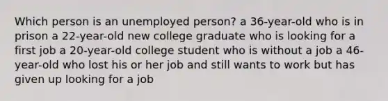 Which person is an unemployed person? a 36-year-old who is in prison a 22-year-old new college graduate who is looking for a first job a 20-year-old college student who is without a job a 46-year-old who lost his or her job and still wants to work but has given up looking for a job