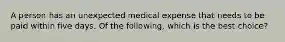 A person has an unexpected medical expense that needs to be paid within five days. Of the following, which is the best choice?