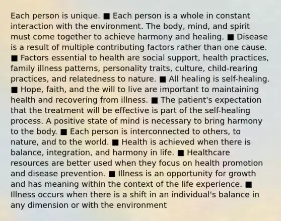 Each person is unique. ■ Each person is a whole in constant interaction with the environment. The body, mind, and spirit must come together to achieve harmony and healing. ■ Disease is a result of multiple contributing factors rather than one cause. ■ Factors essential to health are social support, health practices, family illness patterns, personality traits, culture, child-rearing practices, and relatedness to nature. ■ All healing is self-healing. ■ Hope, faith, and the will to live are important to maintaining health and recovering from illness. ■ The patient's expectation that the treatment will be effective is part of the self-healing process. A positive state of mind is necessary to bring harmony to the body. ■ Each person is interconnected to others, to nature, and to the world. ■ Health is achieved when there is balance, integration, and harmony in life. ■ Healthcare resources are better used when they focus on health promotion and disease prevention. ■ Illness is an opportunity for growth and has meaning within the context of the life experience. ■ Illness occurs when there is a shift in an individual's balance in any dimension or with the environment