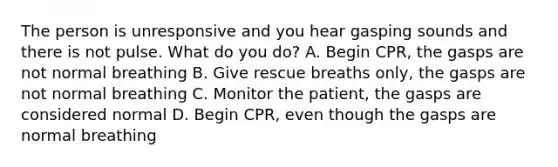 The person is unresponsive and you hear gasping sounds and there is not pulse. What do you do? A. Begin CPR, the gasps are not normal breathing B. Give rescue breaths only, the gasps are not normal breathing C. Monitor the patient, the gasps are considered normal D. Begin CPR, even though the gasps are normal breathing