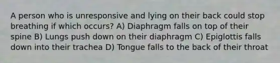 A person who is unresponsive and lying on their back could stop breathing if which occurs? A) Diaphragm falls on top of their spine B) Lungs push down on their diaphragm C) Epiglottis falls down into their trachea D) Tongue falls to the back of their throat