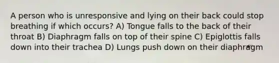 A person who is unresponsive and lying on their back could stop breathing if which occurs? A) Tongue falls to the back of their throat B) Diaphragm falls on top of their spine C) Epiglottis falls down into their trachea D) Lungs push down on their diaphragm