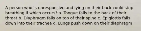 A person who is unresponsive and lying on their back could stop breathing if which occurs? a. Tongue falls to the back of their throat b. Diaphragm falls on top of their spine c. Epiglottis falls down into their trachea d. Lungs push down on their diaphragm