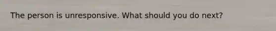 The person is unresponsive. What should you do next?