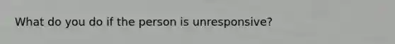 What do you do if the person is unresponsive?