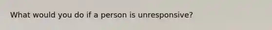 What would you do if a person is unresponsive?
