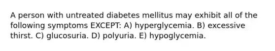 A person with untreated diabetes mellitus may exhibit all of the following symptoms EXCEPT: A) hyperglycemia. B) excessive thirst. C) glucosuria. D) polyuria. E) hypoglycemia.