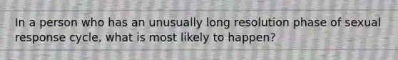 In a person who has an unusually long resolution phase of sexual response cycle, what is most likely to happen?