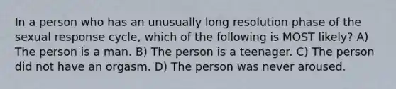 In a person who has an unusually long resolution phase of the sexual response cycle, which of the following is MOST likely? A) The person is a man. B) The person is a teenager. C) The person did not have an orgasm. D) The person was never aroused.