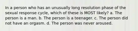 In a person who has an unusually long resolution phase of the sexual response cycle, which of these is MOST likely? a. The person is a man. b. The person is a teenager. c. The person did not have an orgasm. d. The person was never aroused.