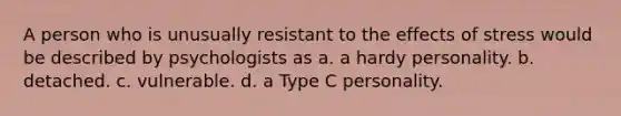 A person who is unusually resistant to the effects of stress would be described by psychologists as a. a hardy personality. b. detached. c. vulnerable. d. a Type C personality.