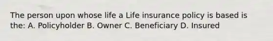 The person upon whose life a Life insurance policy is based is the: A. Policyholder B. Owner C. Beneficiary D. Insured