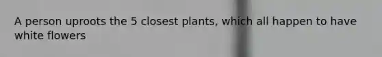 A person uproots the 5 closest plants, which all happen to have white flowers