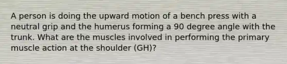 A person is doing the upward motion of a bench press with a neutral grip and the humerus forming a 90 degree angle with the trunk. What are the muscles involved in performing the primary muscle action at the shoulder (GH)?