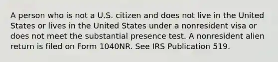 A person who is not a U.S. citizen and does not live in the United States or lives in the United States under a nonresident visa or does not meet the substantial presence test. A nonresident alien return is filed on Form 1040NR. See IRS Publication 519.