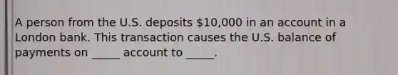 A person from the U.S. deposits 10,000 in an account in a London bank. This transaction causes the U.S. balance of payments on _____ account to _____.