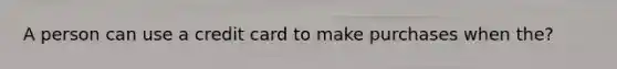 A person can use a credit card to make purchases when the?