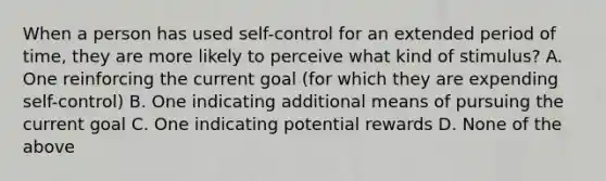 When a person has used self-control for an extended period of time, they are more likely to perceive what kind of stimulus? A. One reinforcing the current goal (for which they are expending self-control) B. One indicating additional means of pursuing the current goal C. One indicating potential rewards D. None of the above