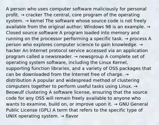 A person who uses computer software maliciously for personal profit.​ → ​cracker ​The central, core program of the operating system. → ​kernel ​The software whose source code is not freely available from the original author; Windows 98 is an example. → Closed source software​ ​A program loaded into memory and running on the processor performing a specific task. → process ​A person who explores computer science to gain knowledge. → ​hacker ​An Internet protocol service accessed via an application program called a newsreader. → ​newsgroup ​A complete set of operating system software, including the Linux Kernel, supporting function libraries, and a variety of OSS packages that can be downloaded from the Internet free of charge. → ​distribution ​A popular and widespread method of clustering computers together to perform useful tasks using Linux. → ​Beowulf clustering ​A software license, ensuring that the source code for any OSS will remain freely available to anyone who wants to examine, build on, or improve upon it. → ​GNU General Public License (GPL) ​A term that refers to the specific type of UNIX operating system. → flavor