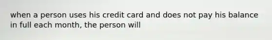 when a person uses his credit card and does not pay his balance in full each month, the person will