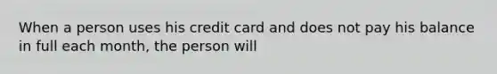 When a person uses his credit card and does not pay his balance in full each month, the person will