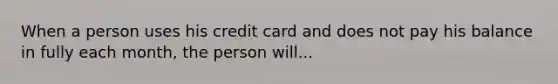 When a person uses his credit card and does not pay his balance in fully each month, the person will...