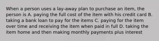 When a person uses a lay-away plan to purchase an item, the person is A. paying the full cost of the item with his credit card B. taking a bank loan to pay for the items C. paying for the item over time and receiving the item when paid in full D. taking the item home and then making monthly payments plus interest