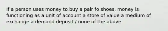 If a person uses money to buy a pair fo shoes, money is functioning as a unit of account a store of value a medium of exchange a demand deposit / none of the above