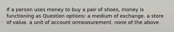 If a person uses money to buy a pair of shoes, money is functioning as Question options: a medium of exchange. a store of value. a unit of account ormeasurement. none of the above