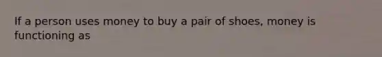 If a person uses money to buy a pair of shoes, money is functioning as