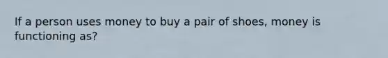 If a person uses money to buy a pair of shoes, money is functioning as?