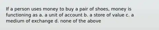 If a person uses money to buy a pair of shoes, money is functioning as a. a unit of account b. a store of value c. a medium of exchange d. none of the above