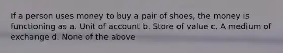 If a person uses money to buy a pair of shoes, the money is functioning as a. Unit of account b. Store of value c. A medium of exchange d. None of the above