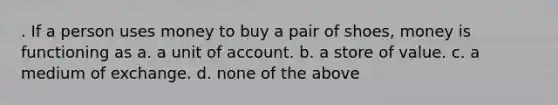 . If a person uses money to buy a pair of shoes, money is functioning as a. a unit of account. b. a store of value. c. a medium of exchange. d. none of the above