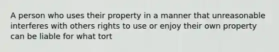 A person who uses their property in a manner that unreasonable interferes with others rights to use or enjoy their own property can be liable for what tort