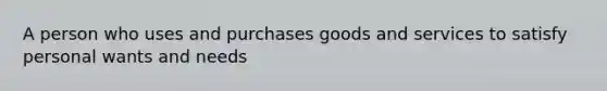 A person who uses and purchases goods and services to satisfy personal wants and needs