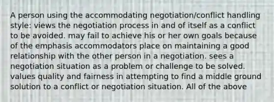 A person using the accommodating negotiation/conflict handling style: views the negotiation process in and of itself as a conflict to be avoided. may fail to achieve his or her own goals because of the emphasis accommodators place on maintaining a good relationship with the other person in a negotiation. sees a negotiation situation as a problem or challenge to be solved. values quality and fairness in attempting to find a middle ground solution to a conflict or negotiation situation. All of the above