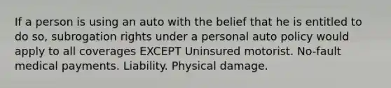 If a person is using an auto with the belief that he is entitled to do so, subrogation rights under a personal auto policy would apply to all coverages EXCEPT Uninsured motorist. No-fault medical payments. Liability. Physical damage.