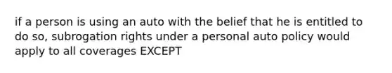 if a person is using an auto with the belief that he is entitled to do so, subrogation rights under a personal auto policy would apply to all coverages EXCEPT